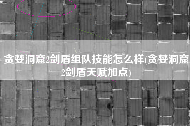 贪婪洞窟2剑盾组队技能怎么样(贪婪洞窟2剑盾天赋加点)