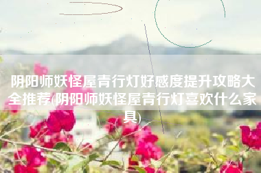 阴阳师妖怪屋青行灯好感度提升攻略大全推荐(阴阳师妖怪屋青行灯喜欢什么家具)