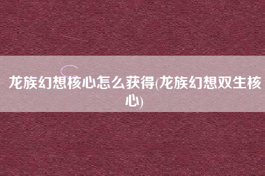 龙族幻想核心怎么获得(龙族幻想双生核心)