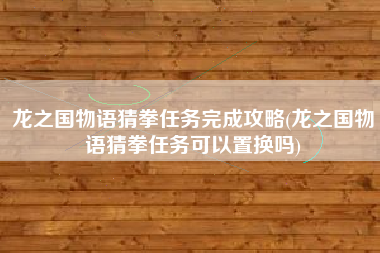 龙之国物语猜拳任务完成攻略(龙之国物语猜拳任务可以置换吗)