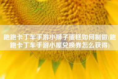 跑跑卡丁车手游小狮子蛋糕如何制做(跑跑卡丁车手游小屋兑换券怎么获得)