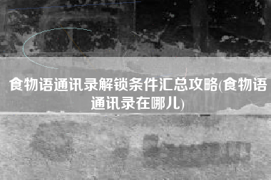 食物语通讯录解锁条件汇总攻略(食物语通讯录在哪儿)