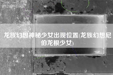 龙族幻想神秘少女出现位置(龙族幻想尼伯龙根少女)