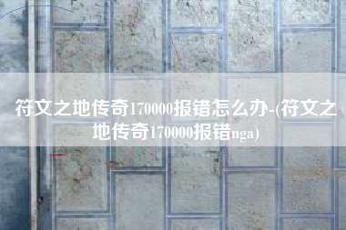 符文之地传奇170000报错怎么办-(符文之地传奇170000报错nga)