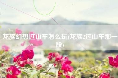 龙族幻想过山车怎么玩(龙族2过山车那一段)