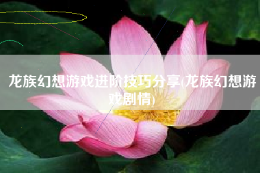 龙族幻想游戏进阶技巧分享(龙族幻想游戏剧情)