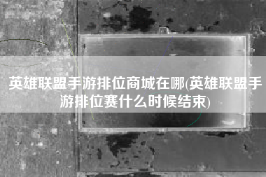 英雄联盟手游排位商城在哪(英雄联盟手游排位赛什么时候结束)