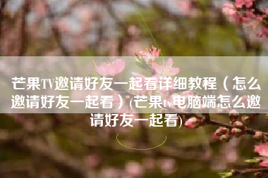 芒果TV邀请好友一起看详细教程（怎么邀请好友一起看）(芒果tv电脑端怎么邀请好友一起看)