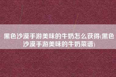 黑色沙漠手游美味的牛奶怎么获得(黑色沙漠手游美味的牛奶菜谱)