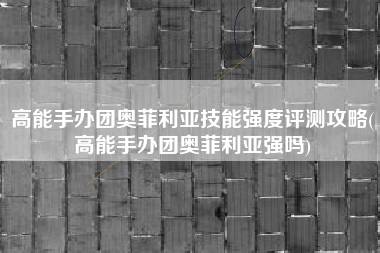 高能手办团奥菲利亚技能强度评测攻略(高能手办团奥菲利亚强吗)