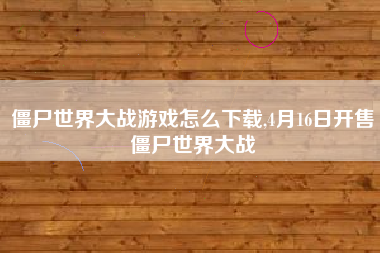 僵尸世界大战游戏怎么下载,4月16日开售僵尸世界大战