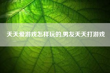 天天爱游戏怎样玩的,男友天天打游戏