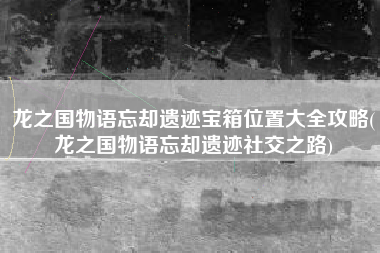 龙之国物语忘却遗迹宝箱位置大全攻略(龙之国物语忘却遗迹社交之路)
