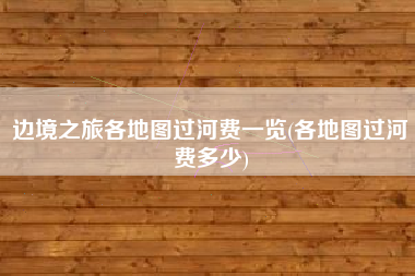 边境之旅各地图过河费一览(各地图过河费多少)