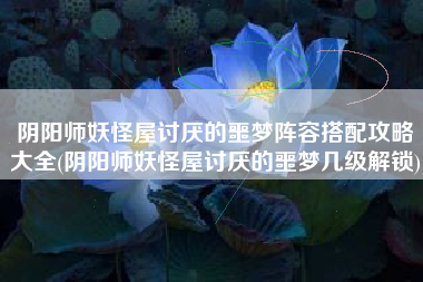 阴阳师妖怪屋讨厌的噩梦阵容搭配攻略大全(阴阳师妖怪屋讨厌的噩梦几级解锁)