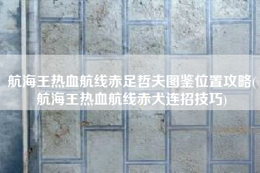 航海王热血航线赤足哲夫图鉴位置攻略(航海王热血航线赤犬连招技巧)