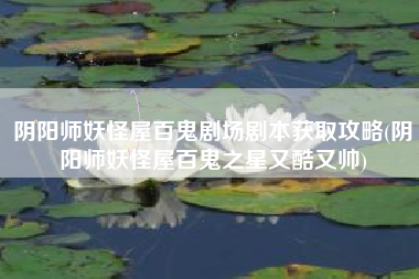 阴阳师妖怪屋百鬼剧场剧本获取攻略(阴阳师妖怪屋百鬼之星又酷又帅)