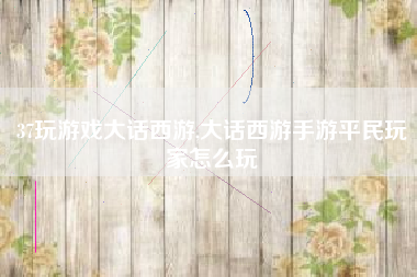 37玩游戏大话西游,大话西游手游平民玩家怎么玩