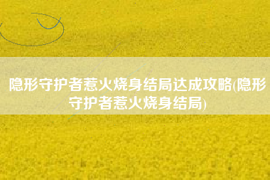 隐形守护者惹火烧身结局达成攻略(隐形守护者惹火烧身结局)