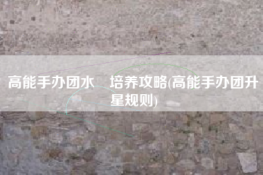 高能手办团水咲培养攻略(高能手办团升星规则)