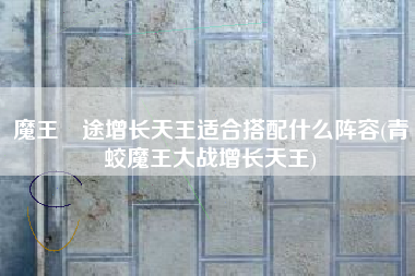 魔王囧途增长天王适合搭配什么阵容(青蛟魔王大战增长天王)