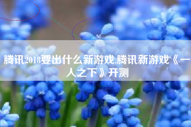 腾讯2018要出什么新游戏,腾讯新游戏《一人之下》开测