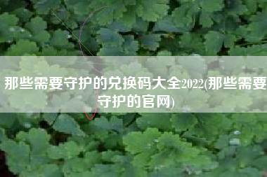 那些需要守护的兑换码大全2022(那些需要守护的官网)