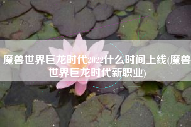 魔兽世界巨龙时代2022什么时间上线(魔兽世界巨龙时代新职业)