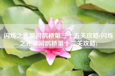 闪烁之光星河鹊桥第三十五关攻略(闪烁之光星河鹊桥第十二关攻略)