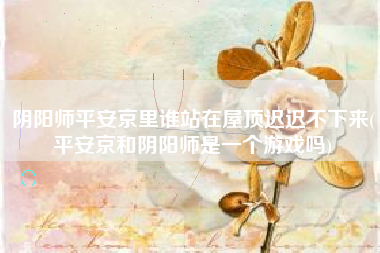 阴阳师平安京里谁站在屋顶迟迟不下来(平安京和阴阳师是一个游戏吗)