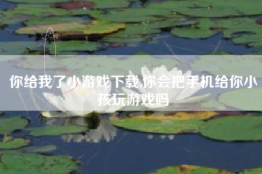 你给我了小游戏下载,你会把手机给你小孩玩游戏吗