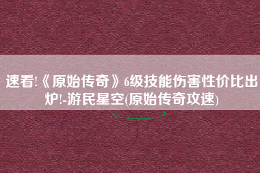速看!《原始传奇》6级技能伤害性价比出炉!-游民星空(原始传奇攻速)