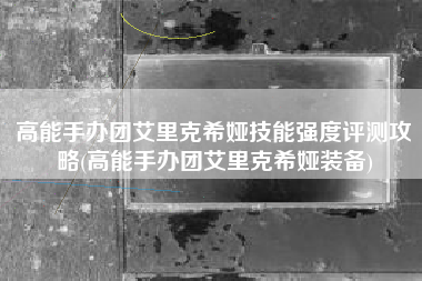 高能手办团艾里克希娅技能强度评测攻略(高能手办团艾里克希娅装备)
