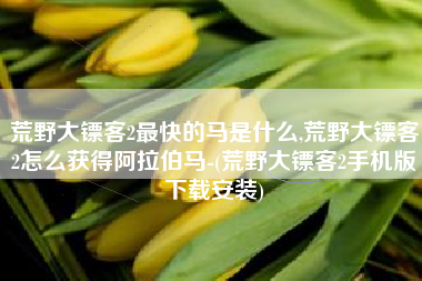 荒野大镖客2最快的马是什么,荒野大镖客2怎么获得阿拉伯马-(荒野大镖客2手机版下载安装)