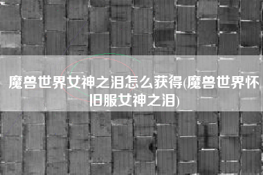 魔兽世界女神之泪怎么获得(魔兽世界怀旧服女神之泪)