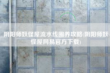 阴阳师妖怪屋流水线圈养攻略(阴阳师妖怪屋网易官方下载)