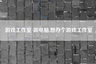 游戏工作室 装电脑,想办个游戏工作室