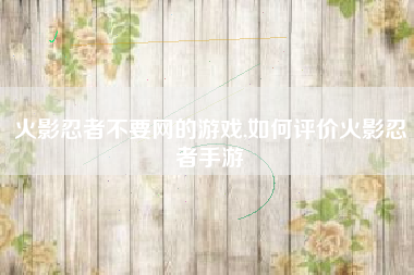 火影忍者不要网的游戏,如何评价火影忍者手游