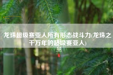 龙珠超级赛亚人所有形态战斗力(龙珠之千万年的超级赛亚人)