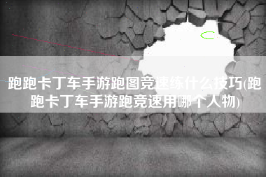 跑跑卡丁车手游跑图竞速练什么技巧(跑跑卡丁车手游跑竞速用哪个人物)