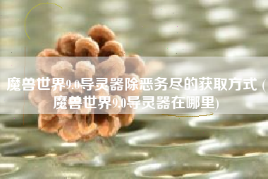 魔兽世界9.0导灵器除恶务尽的获取方式 (魔兽世界9.0导灵器在哪里)