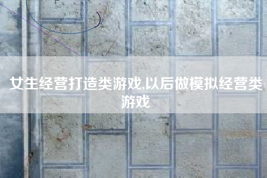 女生经营打造类游戏,以后做模拟经营类游戏