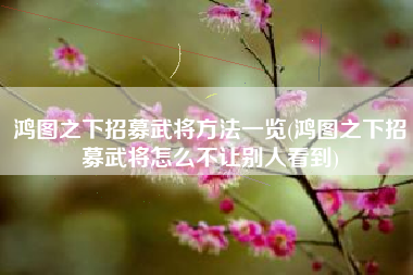 鸿图之下招募武将方法一览(鸿图之下招募武将怎么不让别人看到)