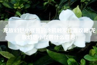 龙族幻想小怪兽的涂鸦触发位置攻略(龙族幻想小怪兽什么意思)