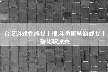 台湾游戏性感女主播,斗鱼哪些游戏女主播比较漂亮