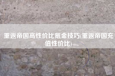 重返帝国高性价比氪金技巧(重返帝国充值性价比)