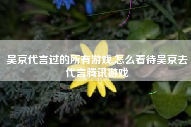 吴京代言过的所有游戏,怎么看待吴京去代言腾讯游戏