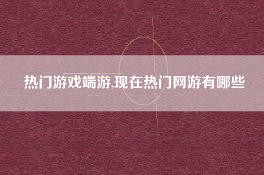 热门游戏端游,现在热门网游有哪些