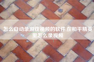 怎么自动录游戏视频的软件,在和平精英里怎么录视频