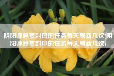 阴阳师悬赏封印的任务每天刷新几次(阴阳师悬赏封印的任务每天刷新几次)